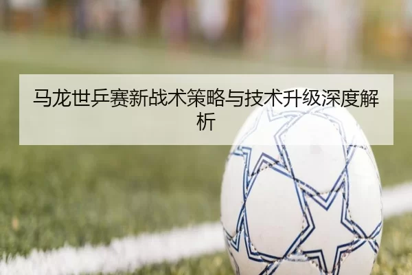 马龙世乒赛新战术策略与技术升级深度解析
